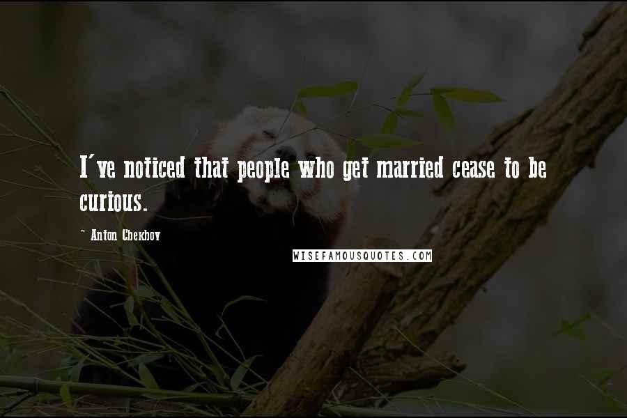 Anton Chekhov Quotes: I've noticed that people who get married cease to be curious.