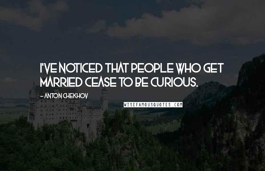 Anton Chekhov Quotes: I've noticed that people who get married cease to be curious.