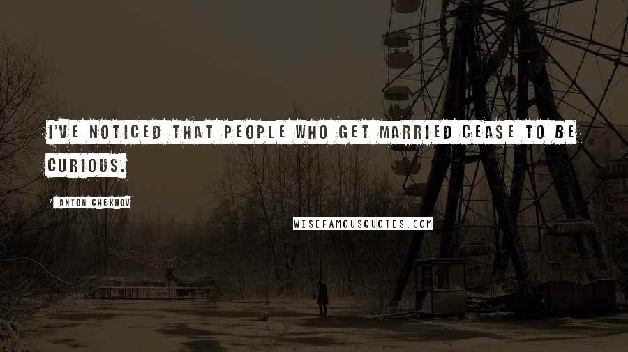 Anton Chekhov Quotes: I've noticed that people who get married cease to be curious.