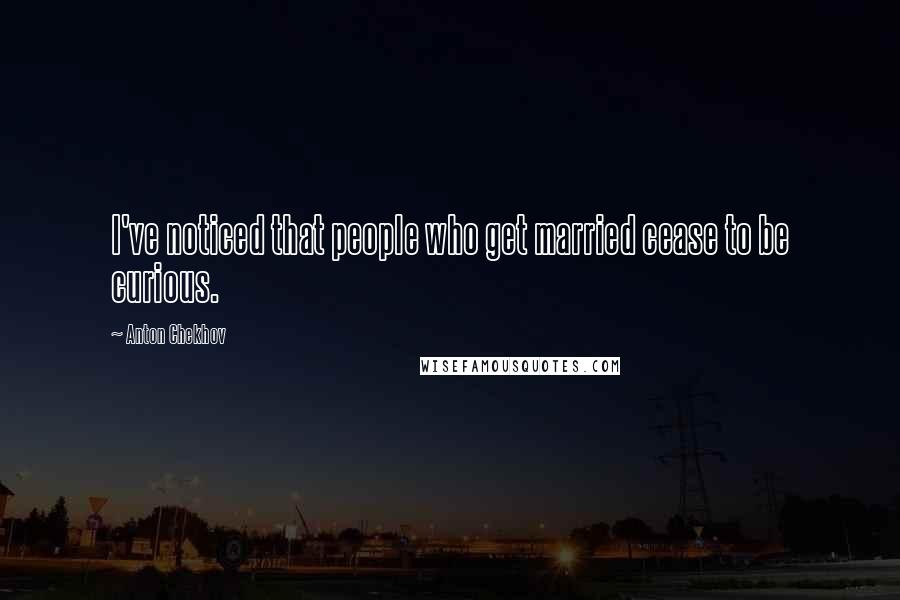 Anton Chekhov Quotes: I've noticed that people who get married cease to be curious.