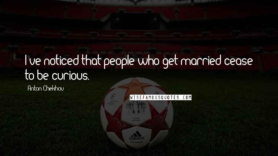 Anton Chekhov Quotes: I've noticed that people who get married cease to be curious.