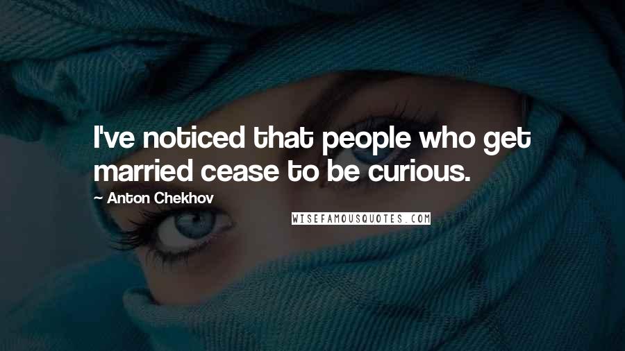 Anton Chekhov Quotes: I've noticed that people who get married cease to be curious.