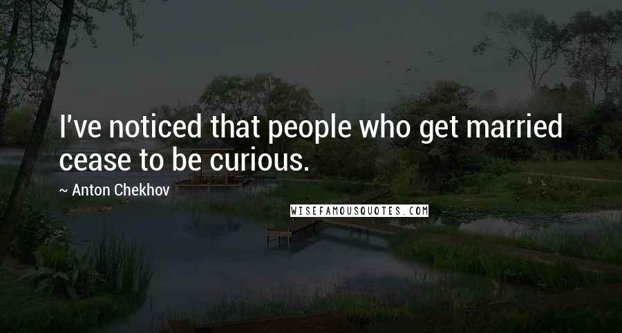Anton Chekhov Quotes: I've noticed that people who get married cease to be curious.