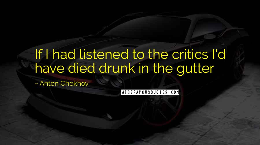 Anton Chekhov Quotes: If I had listened to the critics I'd have died drunk in the gutter