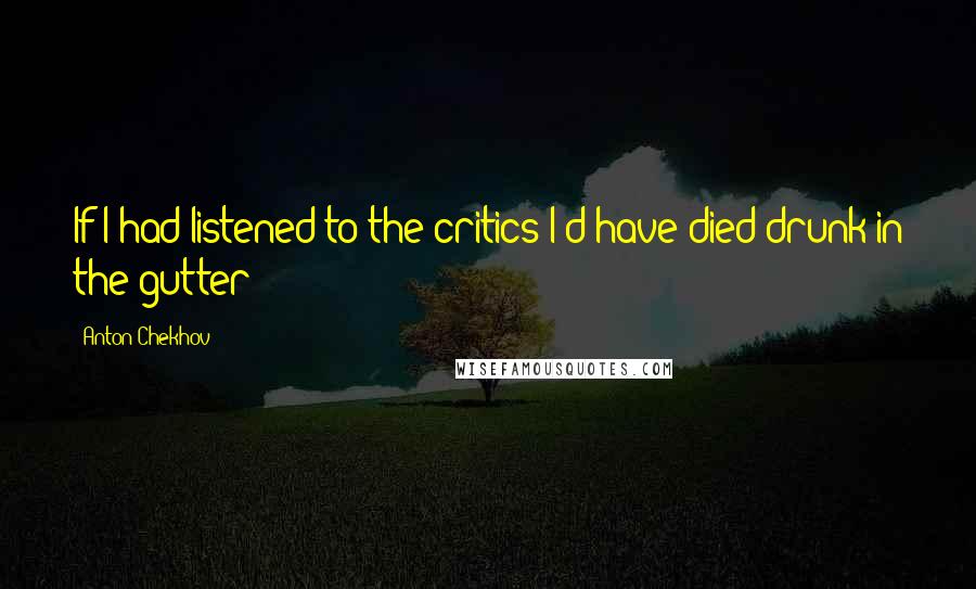 Anton Chekhov Quotes: If I had listened to the critics I'd have died drunk in the gutter