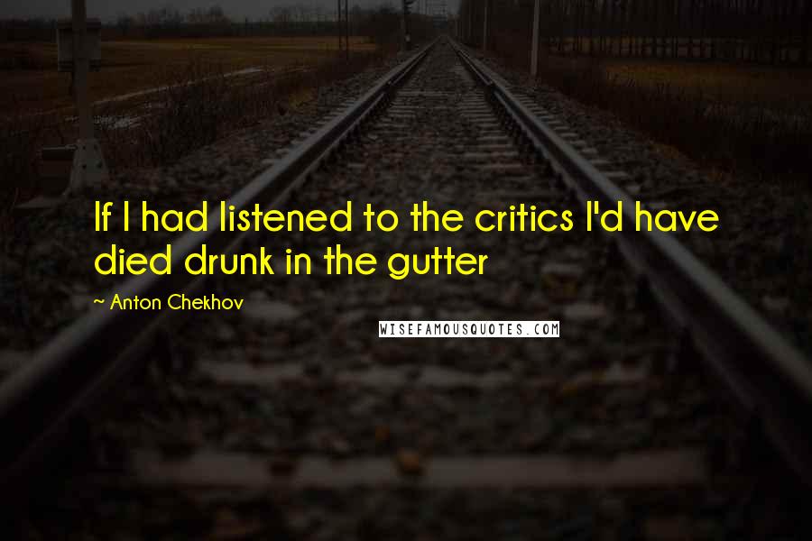 Anton Chekhov Quotes: If I had listened to the critics I'd have died drunk in the gutter