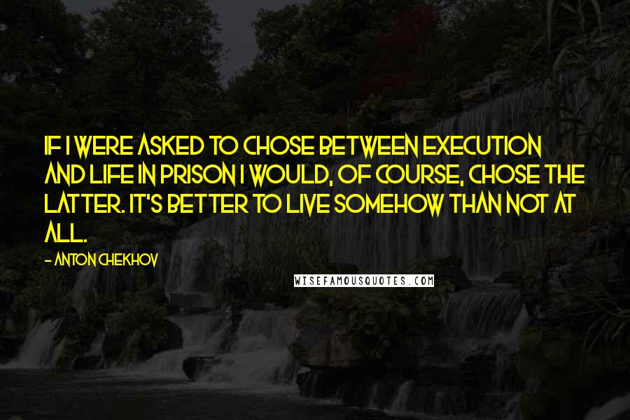 Anton Chekhov Quotes: If I were asked to chose between execution and life in prison I would, of course, chose the latter. It's better to live somehow than not at all.