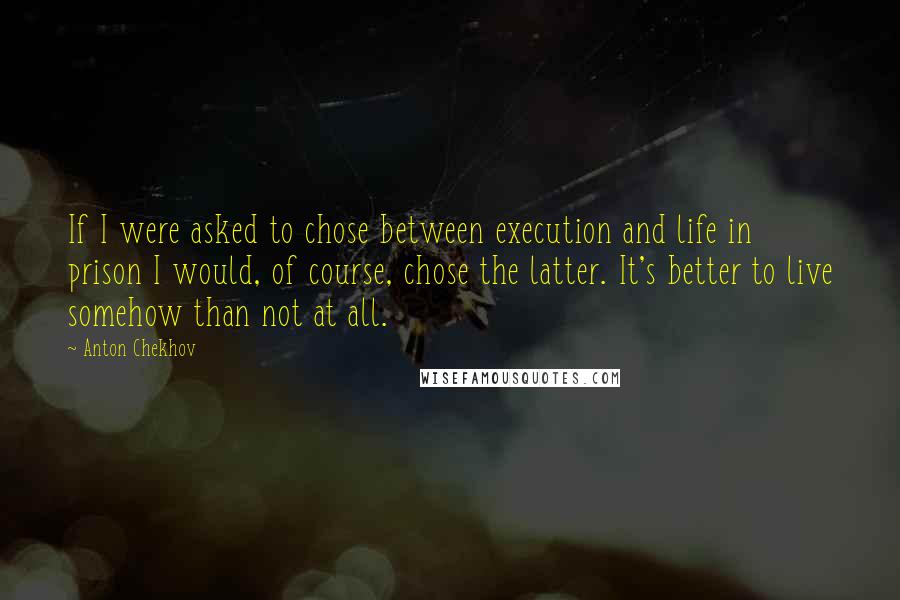 Anton Chekhov Quotes: If I were asked to chose between execution and life in prison I would, of course, chose the latter. It's better to live somehow than not at all.