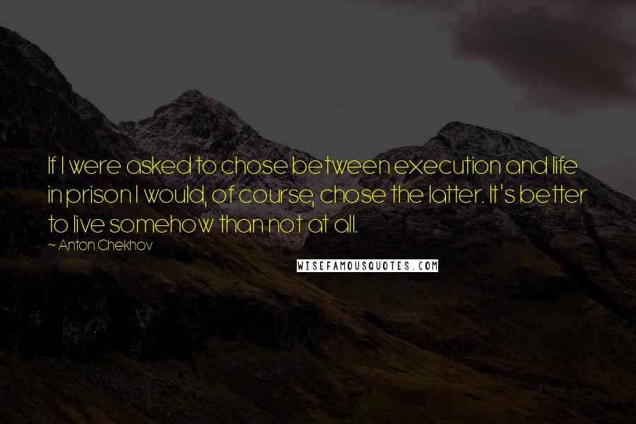 Anton Chekhov Quotes: If I were asked to chose between execution and life in prison I would, of course, chose the latter. It's better to live somehow than not at all.