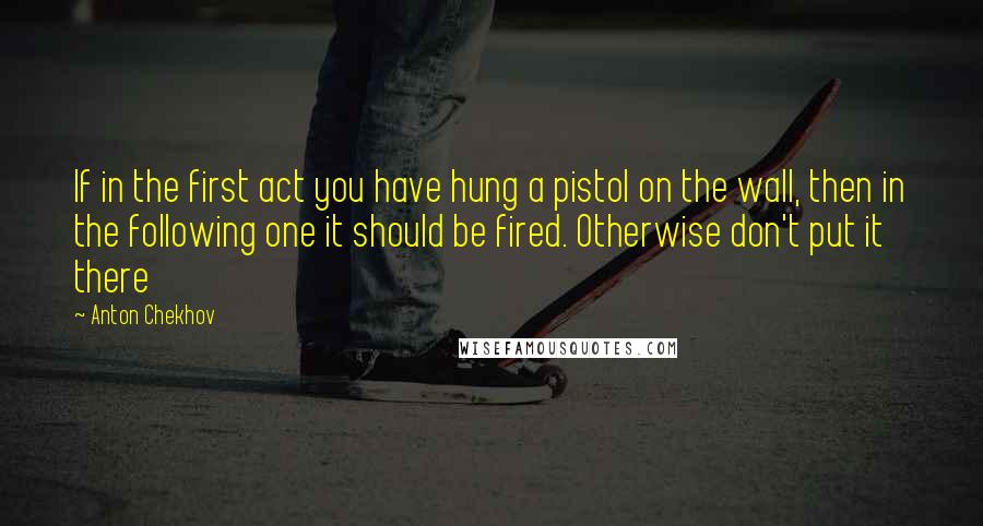 Anton Chekhov Quotes: If in the first act you have hung a pistol on the wall, then in the following one it should be fired. Otherwise don't put it there