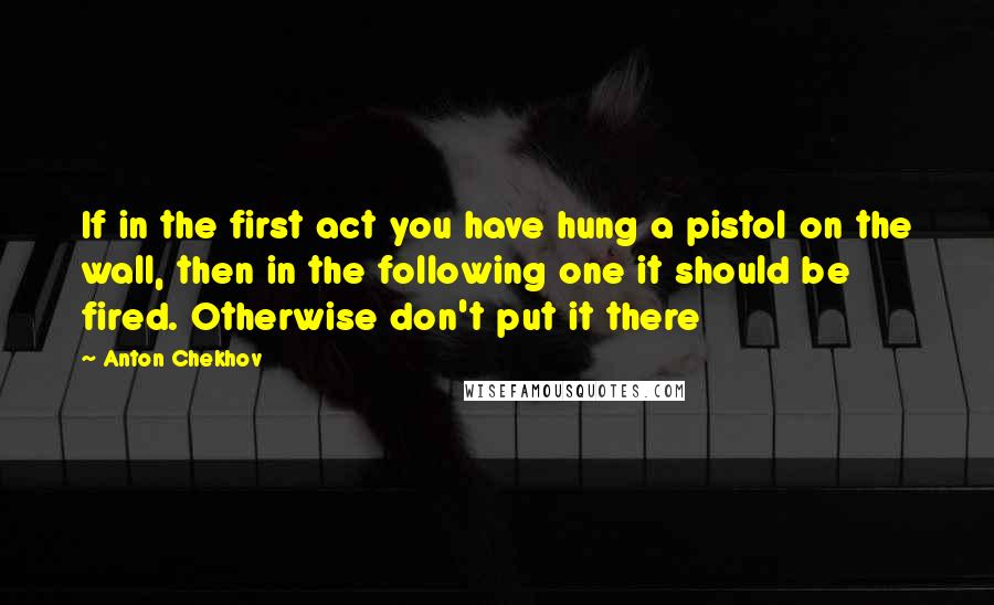 Anton Chekhov Quotes: If in the first act you have hung a pistol on the wall, then in the following one it should be fired. Otherwise don't put it there