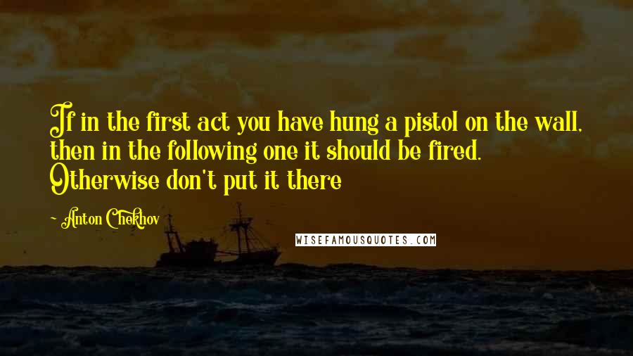 Anton Chekhov Quotes: If in the first act you have hung a pistol on the wall, then in the following one it should be fired. Otherwise don't put it there