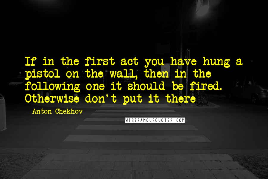 Anton Chekhov Quotes: If in the first act you have hung a pistol on the wall, then in the following one it should be fired. Otherwise don't put it there