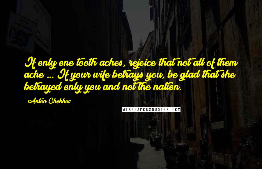 Anton Chekhov Quotes: If only one tooth aches, rejoice that not all of them ache ... If your wife betrays you, be glad that she betrayed only you and not the nation.