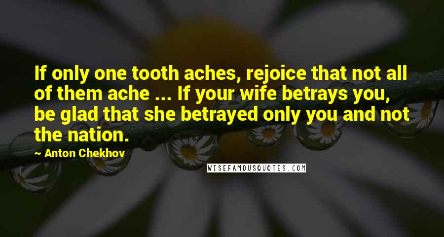 Anton Chekhov Quotes: If only one tooth aches, rejoice that not all of them ache ... If your wife betrays you, be glad that she betrayed only you and not the nation.