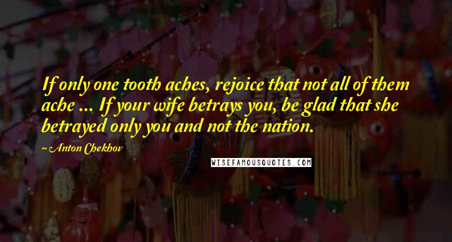 Anton Chekhov Quotes: If only one tooth aches, rejoice that not all of them ache ... If your wife betrays you, be glad that she betrayed only you and not the nation.