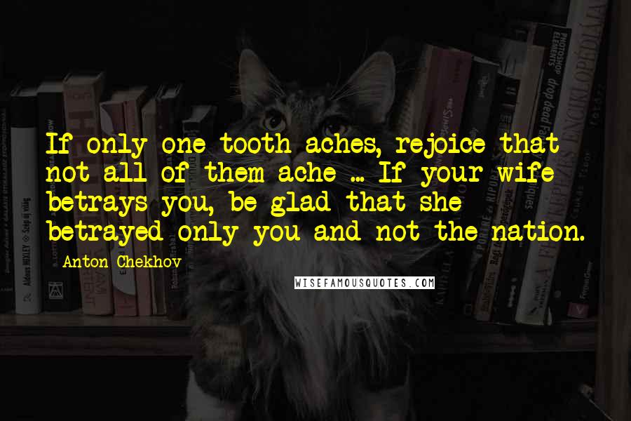 Anton Chekhov Quotes: If only one tooth aches, rejoice that not all of them ache ... If your wife betrays you, be glad that she betrayed only you and not the nation.
