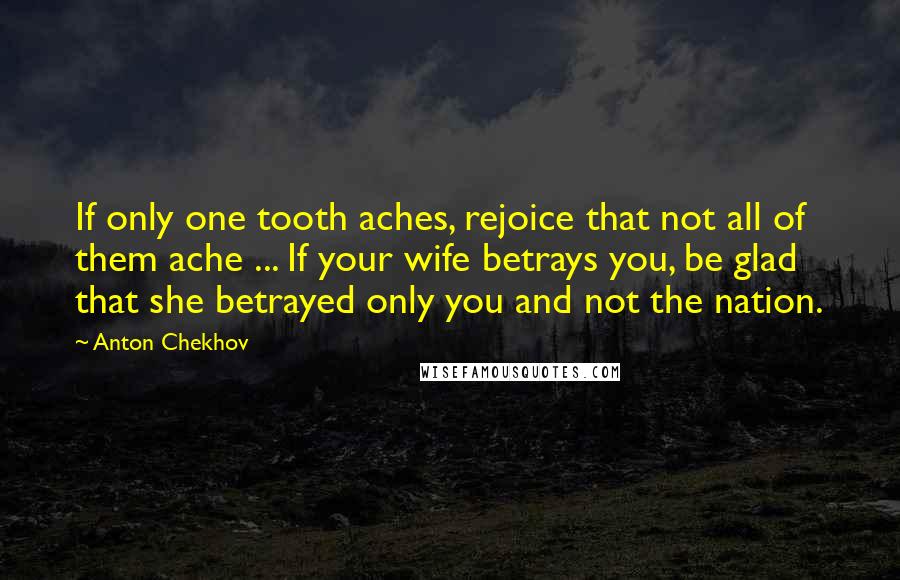 Anton Chekhov Quotes: If only one tooth aches, rejoice that not all of them ache ... If your wife betrays you, be glad that she betrayed only you and not the nation.