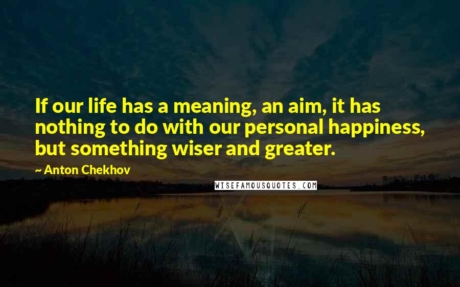 Anton Chekhov Quotes: If our life has a meaning, an aim, it has nothing to do with our personal happiness, but something wiser and greater.