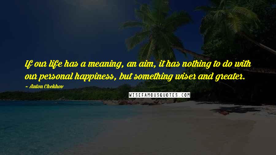 Anton Chekhov Quotes: If our life has a meaning, an aim, it has nothing to do with our personal happiness, but something wiser and greater.