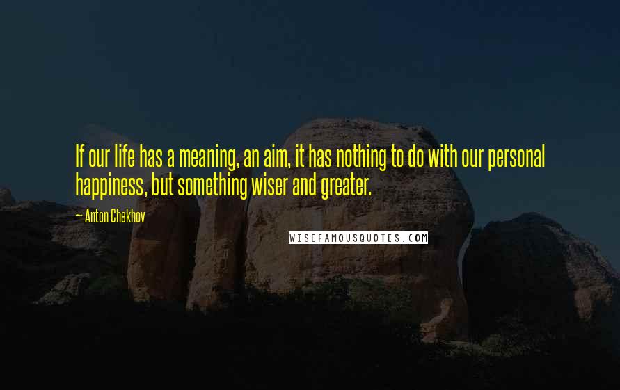 Anton Chekhov Quotes: If our life has a meaning, an aim, it has nothing to do with our personal happiness, but something wiser and greater.