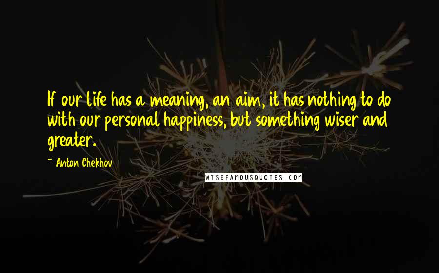 Anton Chekhov Quotes: If our life has a meaning, an aim, it has nothing to do with our personal happiness, but something wiser and greater.