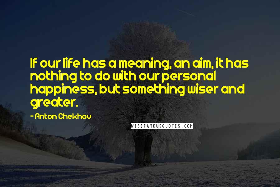 Anton Chekhov Quotes: If our life has a meaning, an aim, it has nothing to do with our personal happiness, but something wiser and greater.