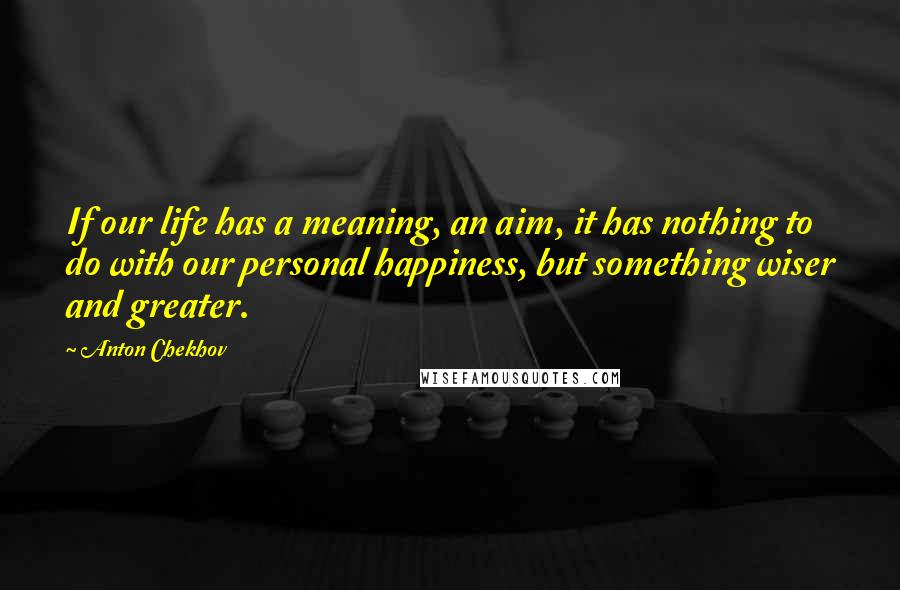 Anton Chekhov Quotes: If our life has a meaning, an aim, it has nothing to do with our personal happiness, but something wiser and greater.