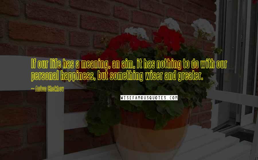 Anton Chekhov Quotes: If our life has a meaning, an aim, it has nothing to do with our personal happiness, but something wiser and greater.