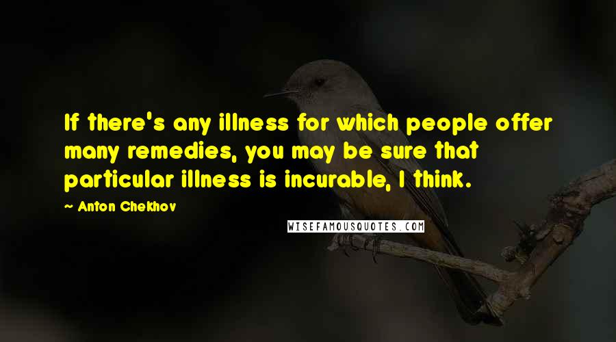 Anton Chekhov Quotes: If there's any illness for which people offer many remedies, you may be sure that particular illness is incurable, I think.