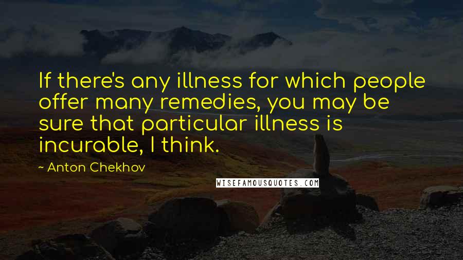 Anton Chekhov Quotes: If there's any illness for which people offer many remedies, you may be sure that particular illness is incurable, I think.