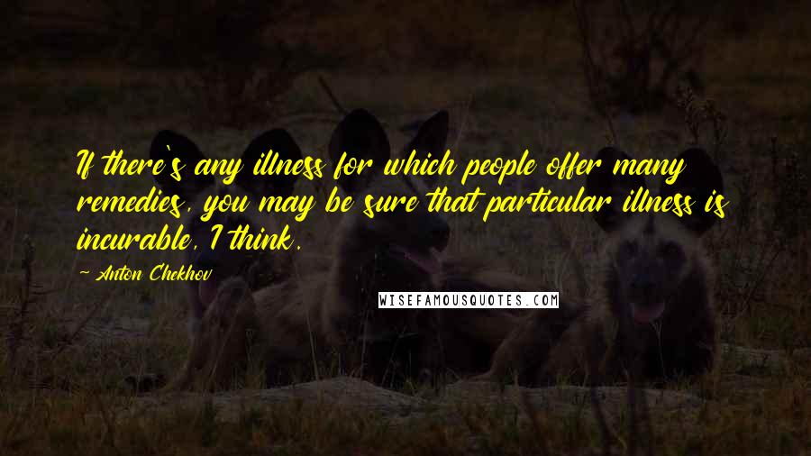 Anton Chekhov Quotes: If there's any illness for which people offer many remedies, you may be sure that particular illness is incurable, I think.