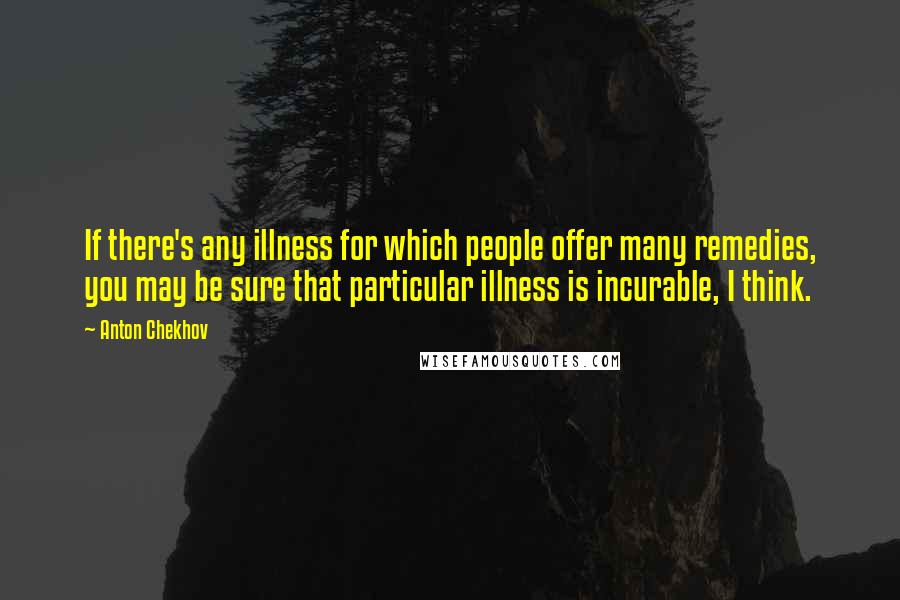 Anton Chekhov Quotes: If there's any illness for which people offer many remedies, you may be sure that particular illness is incurable, I think.