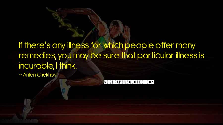 Anton Chekhov Quotes: If there's any illness for which people offer many remedies, you may be sure that particular illness is incurable, I think.