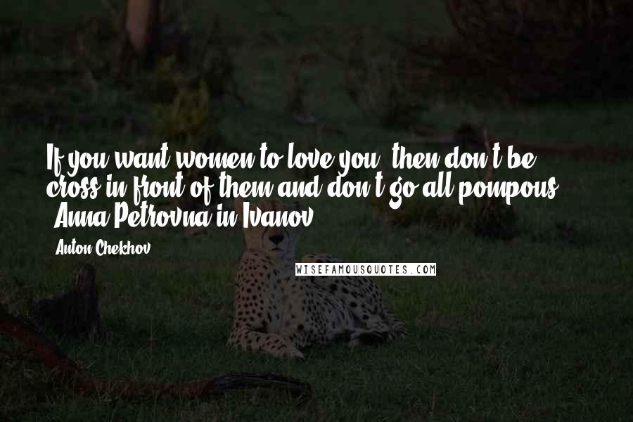 Anton Chekhov Quotes: If you want women to love you, then don't be cross in front of them and don't go all pompous ... -Anna Petrovna in Ivanov