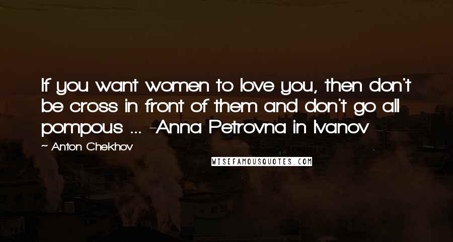 Anton Chekhov Quotes: If you want women to love you, then don't be cross in front of them and don't go all pompous ... -Anna Petrovna in Ivanov