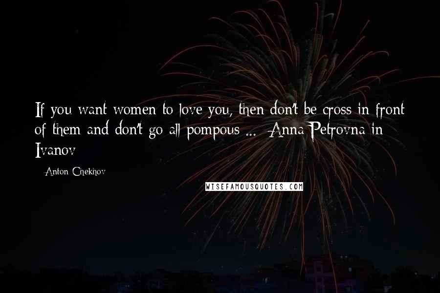 Anton Chekhov Quotes: If you want women to love you, then don't be cross in front of them and don't go all pompous ... -Anna Petrovna in Ivanov