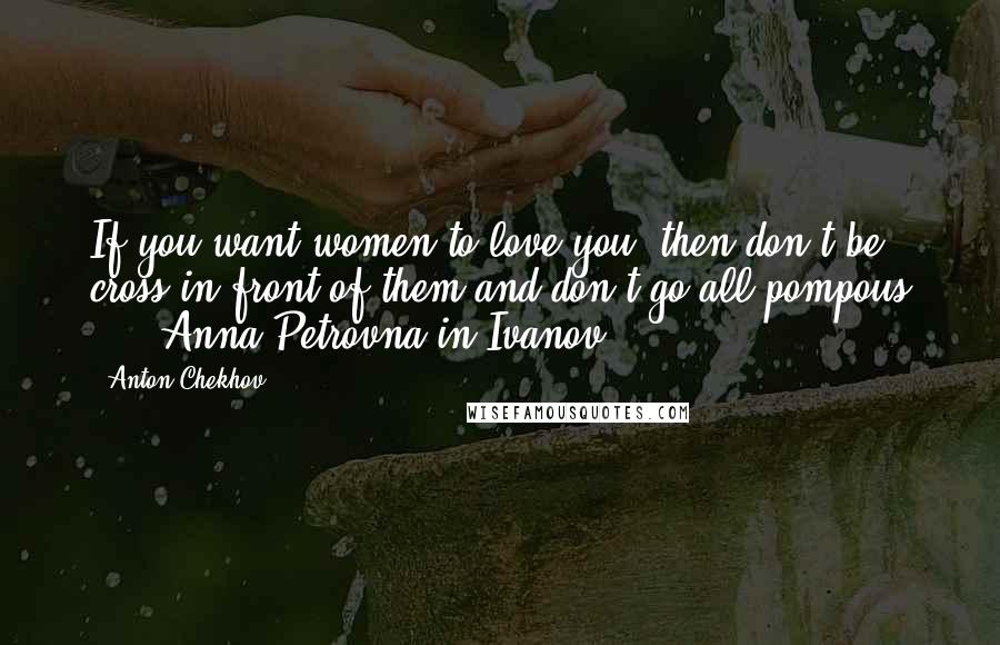 Anton Chekhov Quotes: If you want women to love you, then don't be cross in front of them and don't go all pompous ... -Anna Petrovna in Ivanov