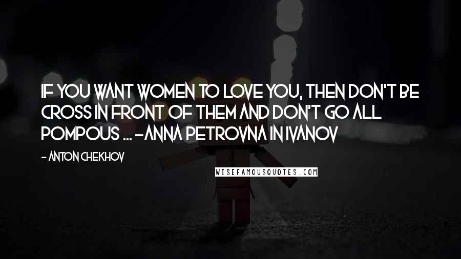 Anton Chekhov Quotes: If you want women to love you, then don't be cross in front of them and don't go all pompous ... -Anna Petrovna in Ivanov