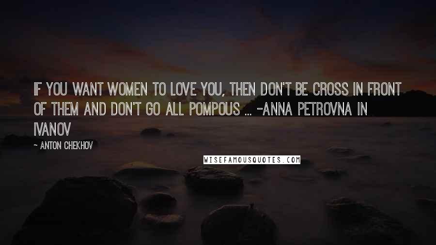 Anton Chekhov Quotes: If you want women to love you, then don't be cross in front of them and don't go all pompous ... -Anna Petrovna in Ivanov
