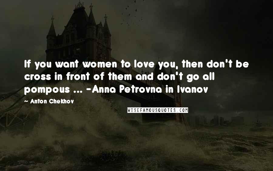 Anton Chekhov Quotes: If you want women to love you, then don't be cross in front of them and don't go all pompous ... -Anna Petrovna in Ivanov