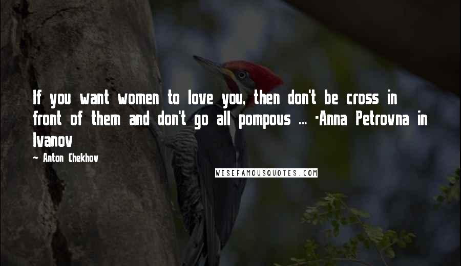 Anton Chekhov Quotes: If you want women to love you, then don't be cross in front of them and don't go all pompous ... -Anna Petrovna in Ivanov