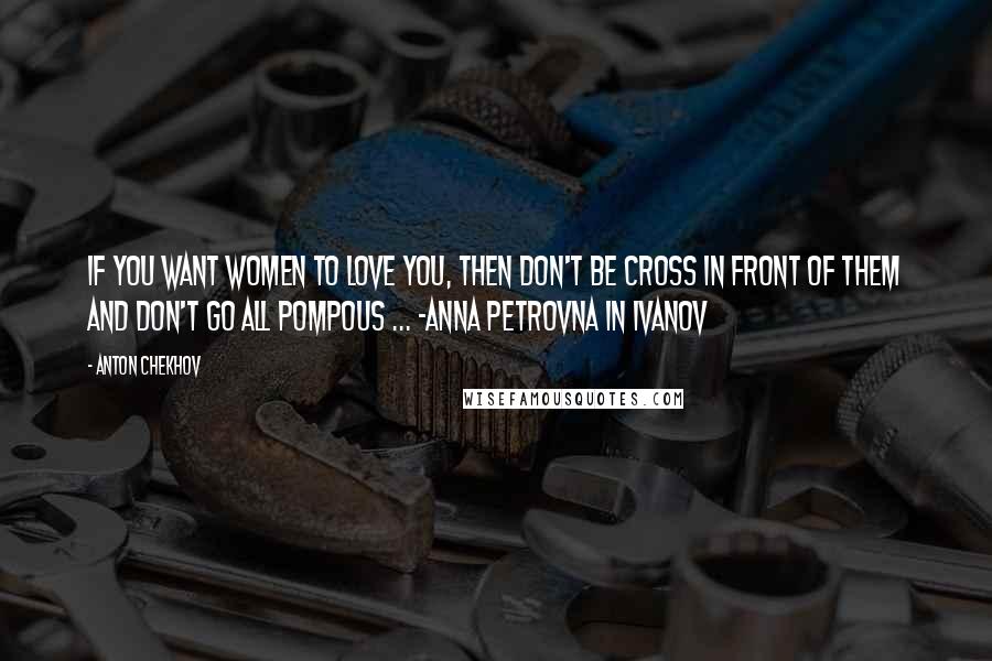 Anton Chekhov Quotes: If you want women to love you, then don't be cross in front of them and don't go all pompous ... -Anna Petrovna in Ivanov