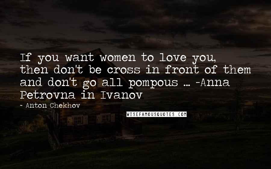 Anton Chekhov Quotes: If you want women to love you, then don't be cross in front of them and don't go all pompous ... -Anna Petrovna in Ivanov