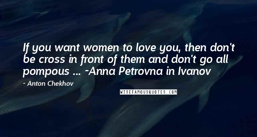 Anton Chekhov Quotes: If you want women to love you, then don't be cross in front of them and don't go all pompous ... -Anna Petrovna in Ivanov