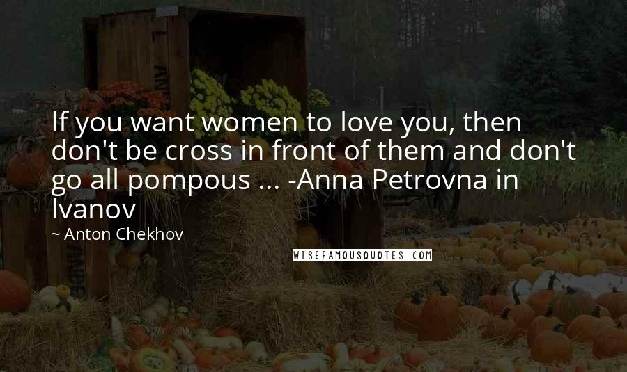 Anton Chekhov Quotes: If you want women to love you, then don't be cross in front of them and don't go all pompous ... -Anna Petrovna in Ivanov