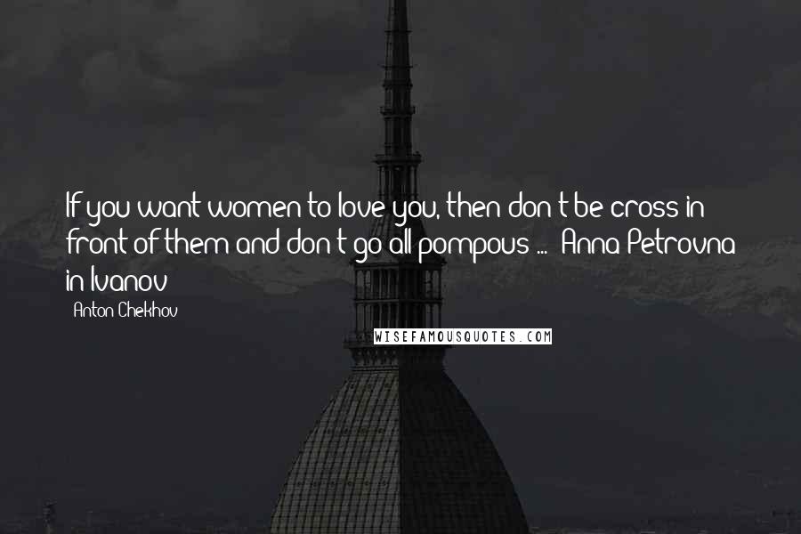 Anton Chekhov Quotes: If you want women to love you, then don't be cross in front of them and don't go all pompous ... -Anna Petrovna in Ivanov