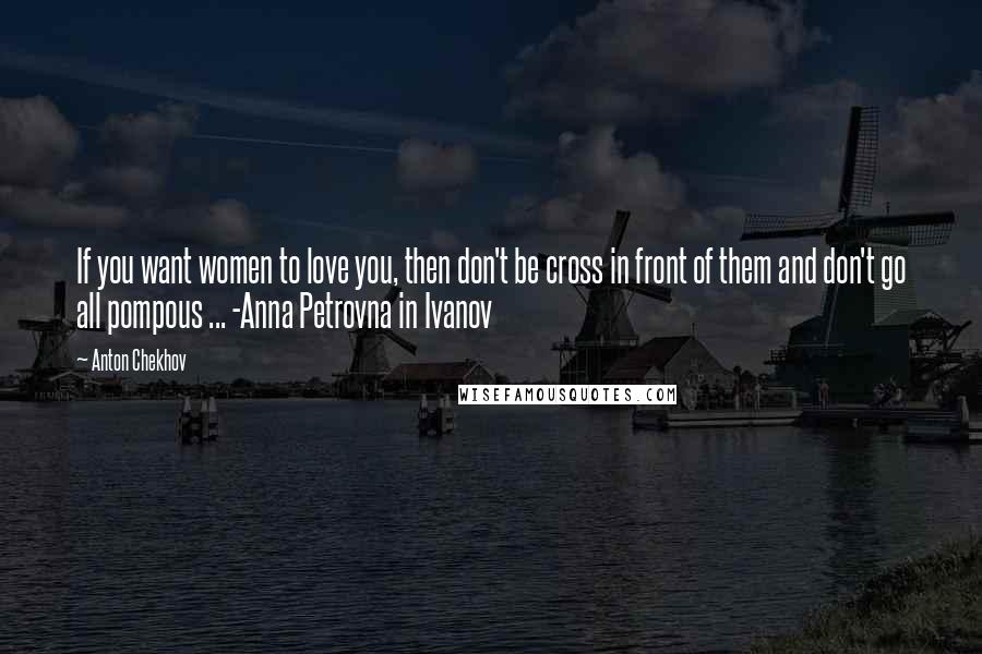Anton Chekhov Quotes: If you want women to love you, then don't be cross in front of them and don't go all pompous ... -Anna Petrovna in Ivanov