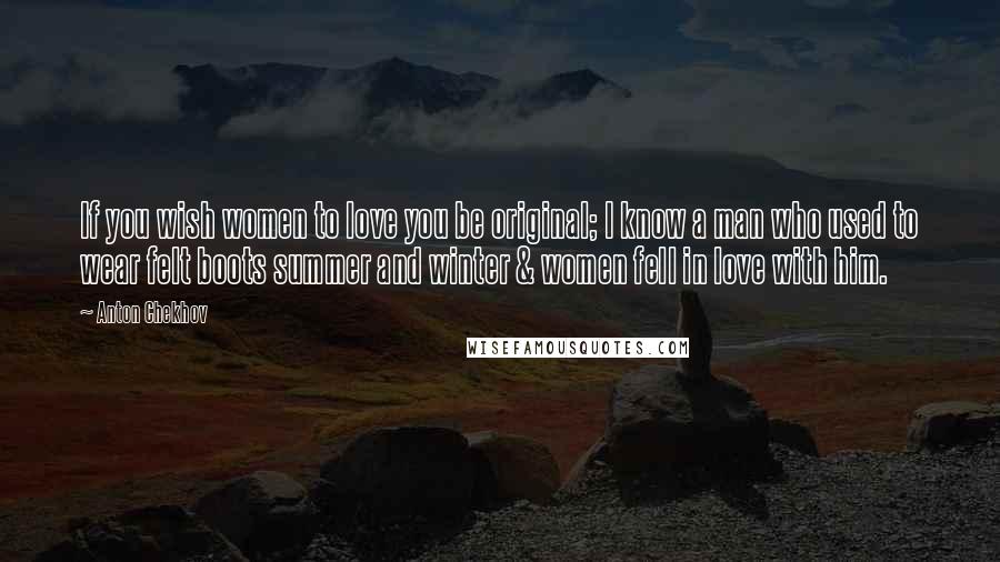 Anton Chekhov Quotes: If you wish women to love you be original; I know a man who used to wear felt boots summer and winter & women fell in love with him.