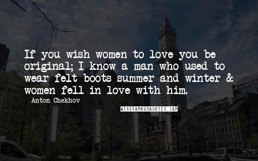 Anton Chekhov Quotes: If you wish women to love you be original; I know a man who used to wear felt boots summer and winter & women fell in love with him.